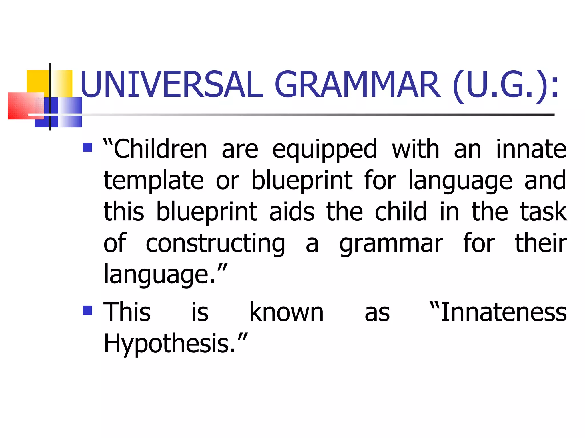 UNIVERSAL GRAMMAR (U.G.): “ Children are equipped with an innate template or blueprint for language and this blueprint aids the child in the task of constructing a grammar for their language.” This is known as “Innateness Hypothesis.” 