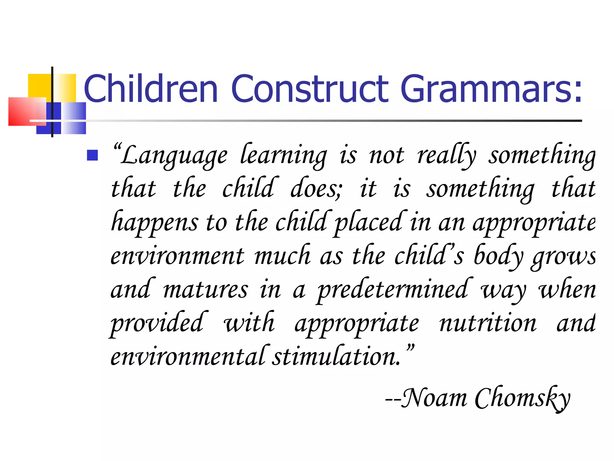 Children Construct Grammars: “ Language learning is not really something that the child does; it is something that happens to the child placed in an appropriate environment much as the child’s body grows and matures in a predetermined way when provided with appropriate nutrition and environmental stimulation.” --Noam Chomsky 