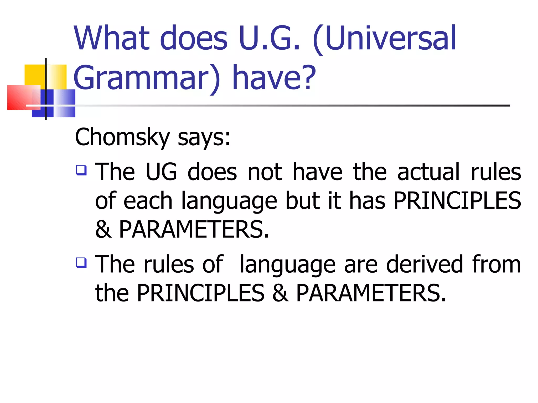 What does U.G. (Universal Grammar) have? Chomsky says: The UG does not have the actual rules of each language but it has PRINCIPLES & PARAMETERS. The rules of  language are derived from the PRINCIPLES & PARAMETERS. 