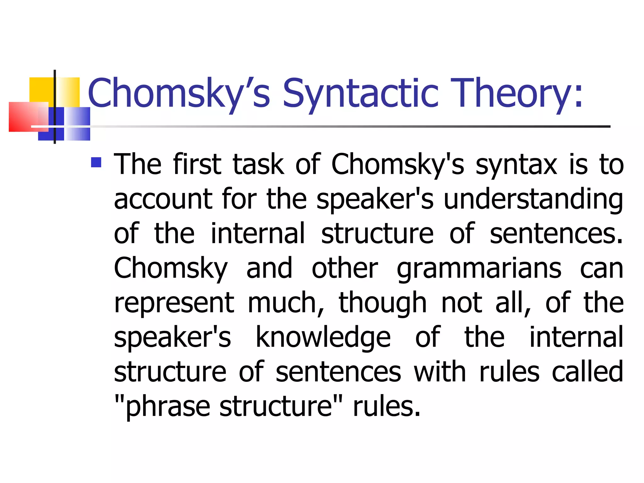Chomsky’s Syntactic Theory: The first task of Chomsky's syntax is to account for the speaker's understanding of the internal structure of sentences. Chomsky and other grammarians can represent much, though not all, of the speaker's knowledge of the internal structure of sentences with rules called "phrase structure" rules. 