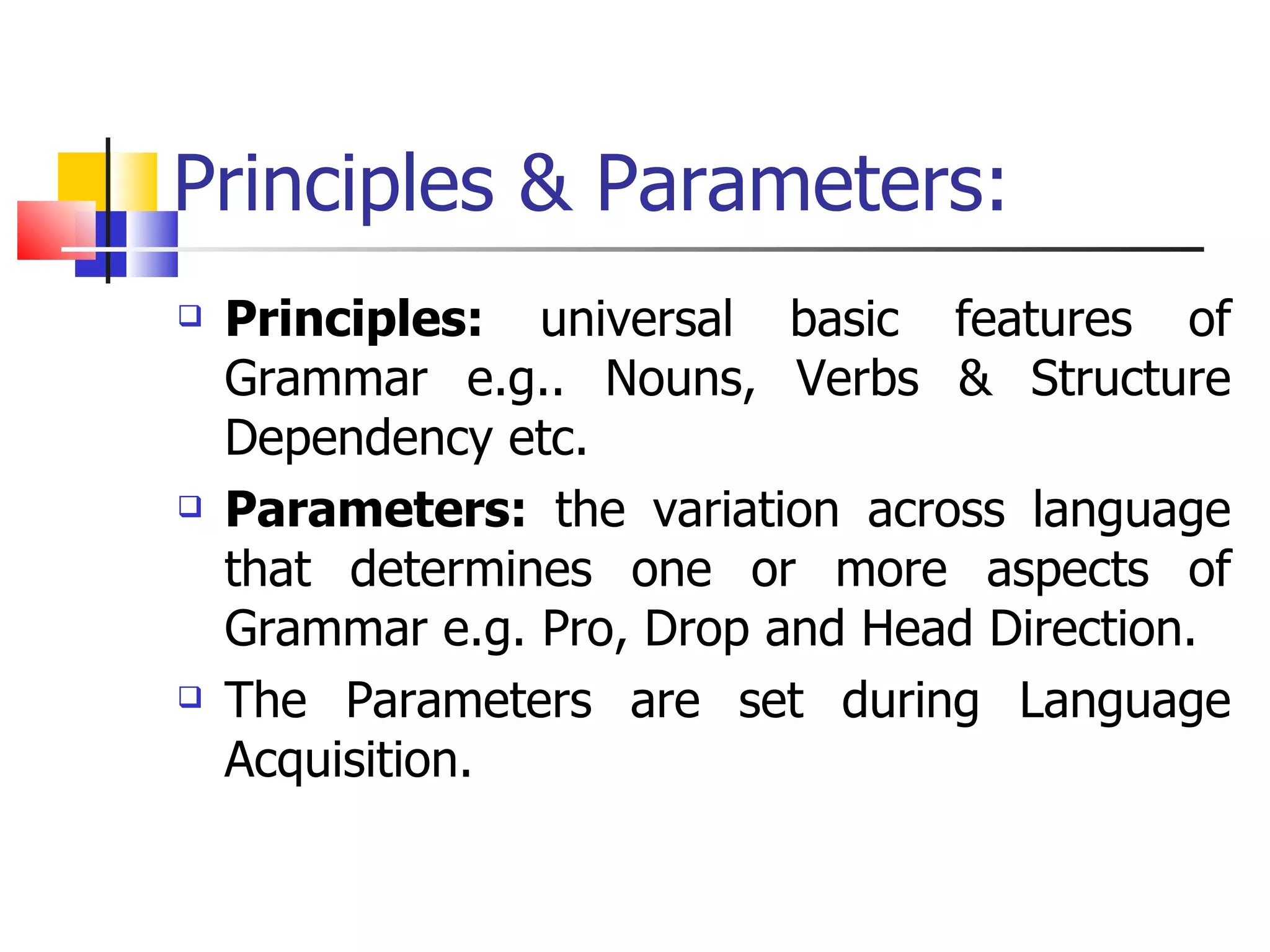 Principles & Parameters: Principles:  universal basic features of Grammar e.g.. Nouns, Verbs & Structure Dependency etc. Parameters:  the variation across language that determines one or more aspects of Grammar e.g. Pro, Drop and Head Direction. The Parameters are set during Language Acquisition. 