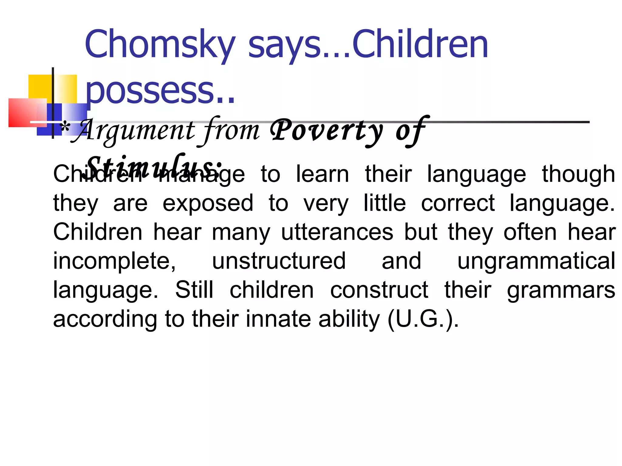 Chomsky says…Children possess.. * Argument from  Poverty of Stimulus: Children manage to learn their language though they are exposed to very little correct language. Children hear many utterances but they often hear incomplete, unstructured and ungrammatical language. Still children construct their grammars according to their innate ability (U.G.). 