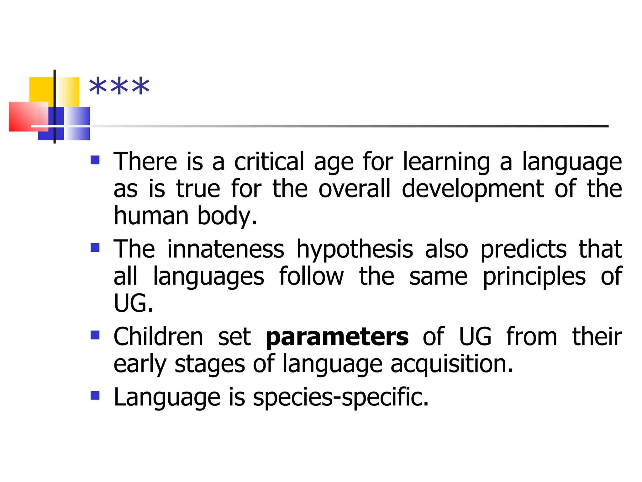 *** There is a critical age for learning a language as is true for the overall development of the human body. The innateness hypothesis also predicts that all languages follow the same principles of UG. Children set  parameters  of UG from their early stages of language acquisition. Language is species-specific. 