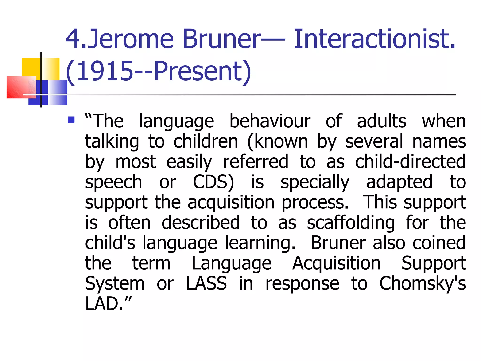 4.Jerome Bruner— Interactionist.  (1915--Present) “ The language behaviour of adults when talking to children (known by several names by most easily referred to as child-directed speech or CDS) is specially adapted to support the acquisition process.  This support is often described to as scaffolding for the child's language learning.  Bruner also coined the term Language Acquisition Support System or LASS in response to Chomsky's LAD.” 