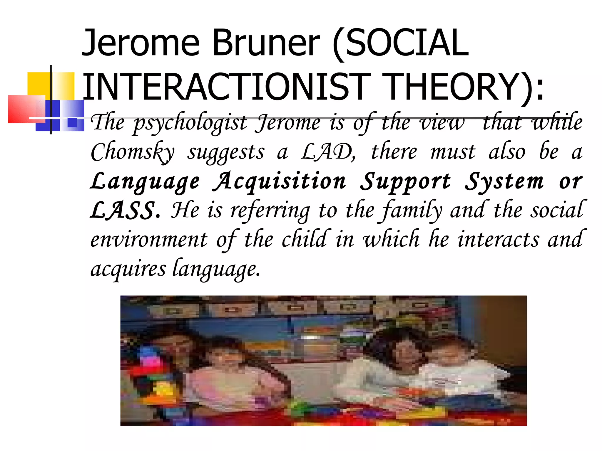 Jerome Bruner (SOCIAL INTERACTIONIST THEORY): The psychologist Jerome is of the view  that while Chomsky suggests a LAD, there must also be a  Language Acquisition Support System or LASS.  He is referring to the family and the social environment of the child in which he interacts and acquires language. 