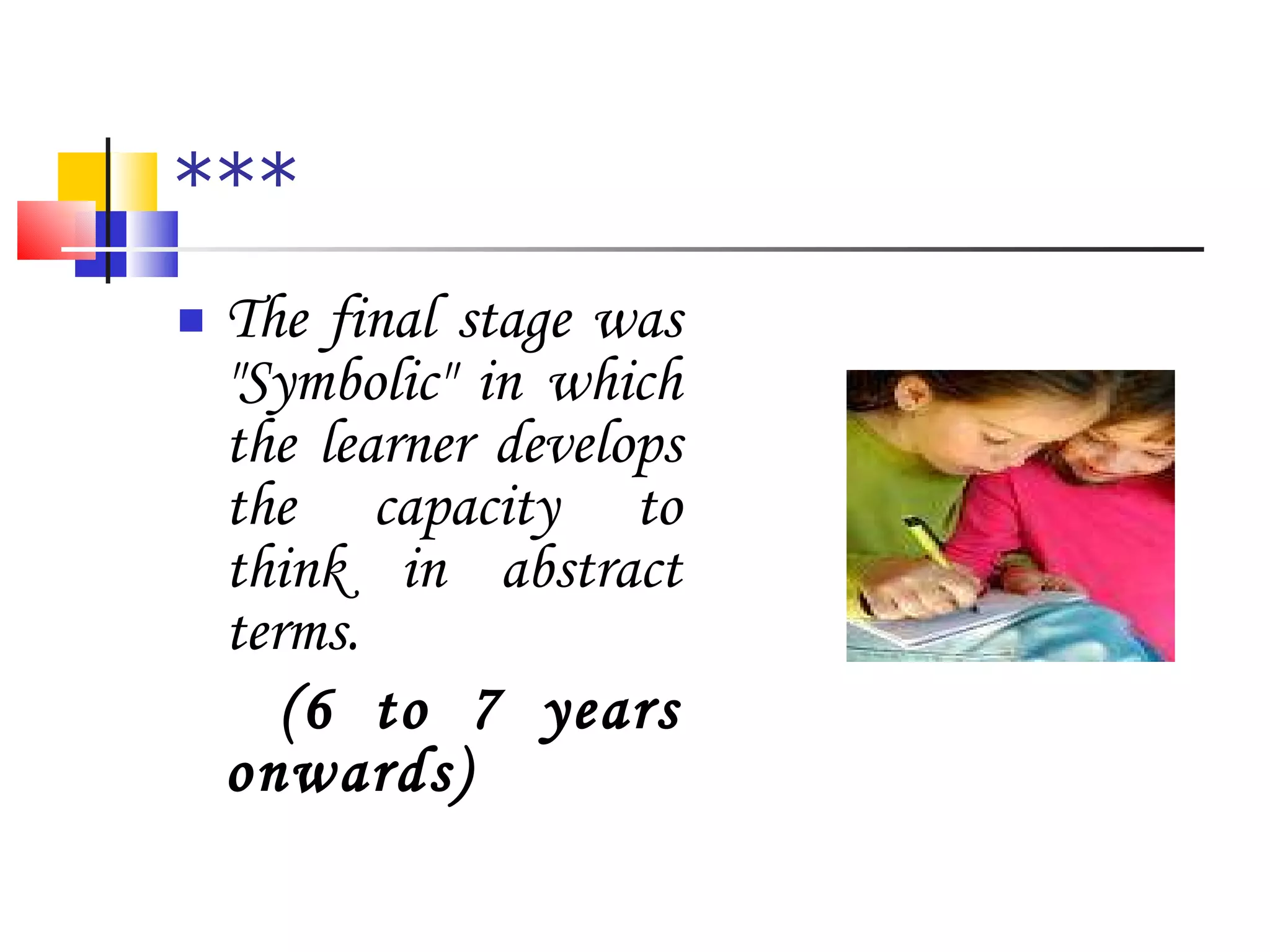 *** The final stage was "Symbolic" in which the learner develops the capacity to think in abstract terms.  (6 to 7 years onwards) 