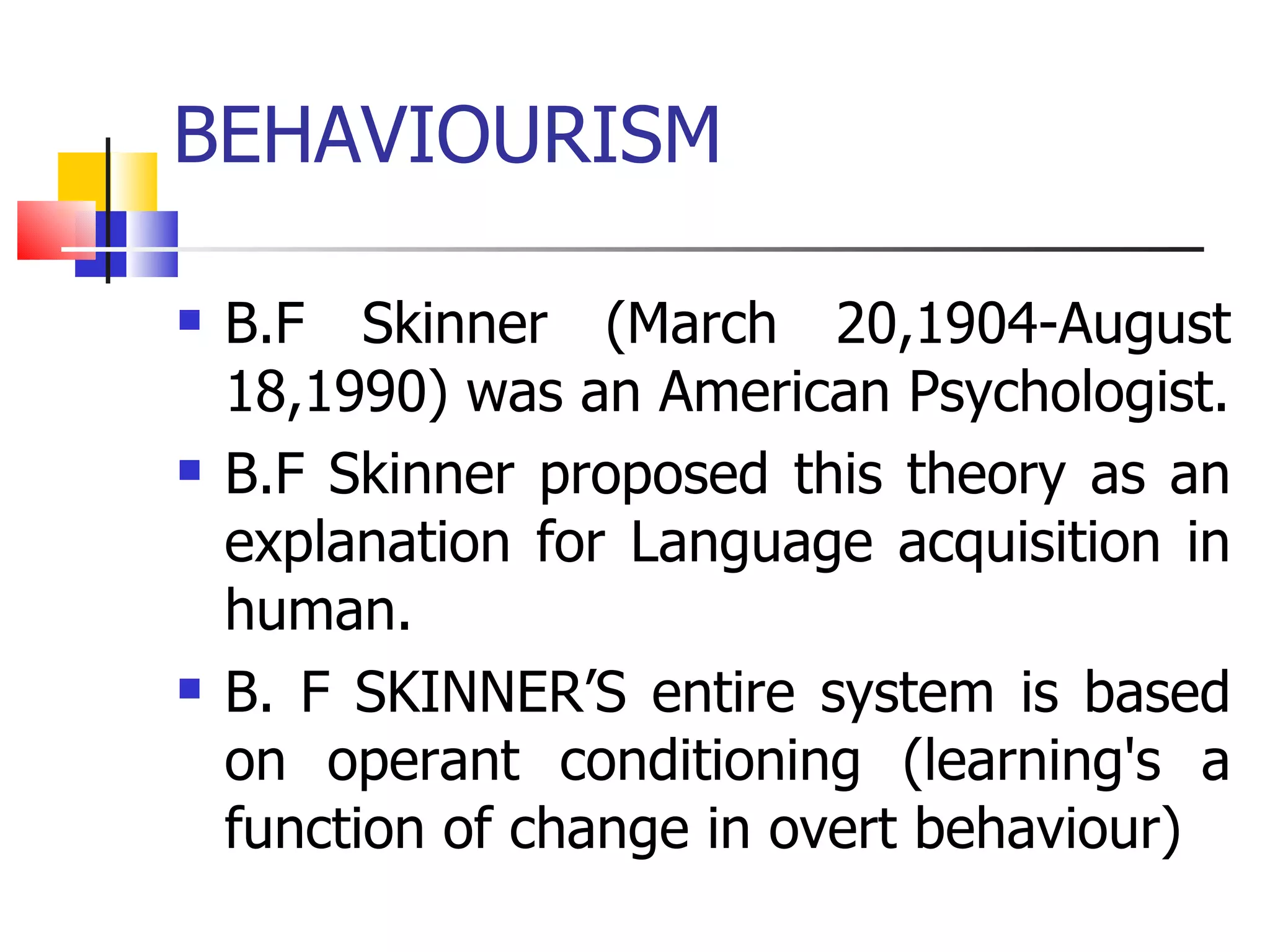 BEHAVIOURISM B.F Skinner (March 20,1904-August 18,1990) was an American Psychologist. B.F Skinner proposed this theory as an explanation for Language acquisition in human. B. F SKINNER’S entire system is based on operant conditioning (learning's a function of change in overt behaviour) 