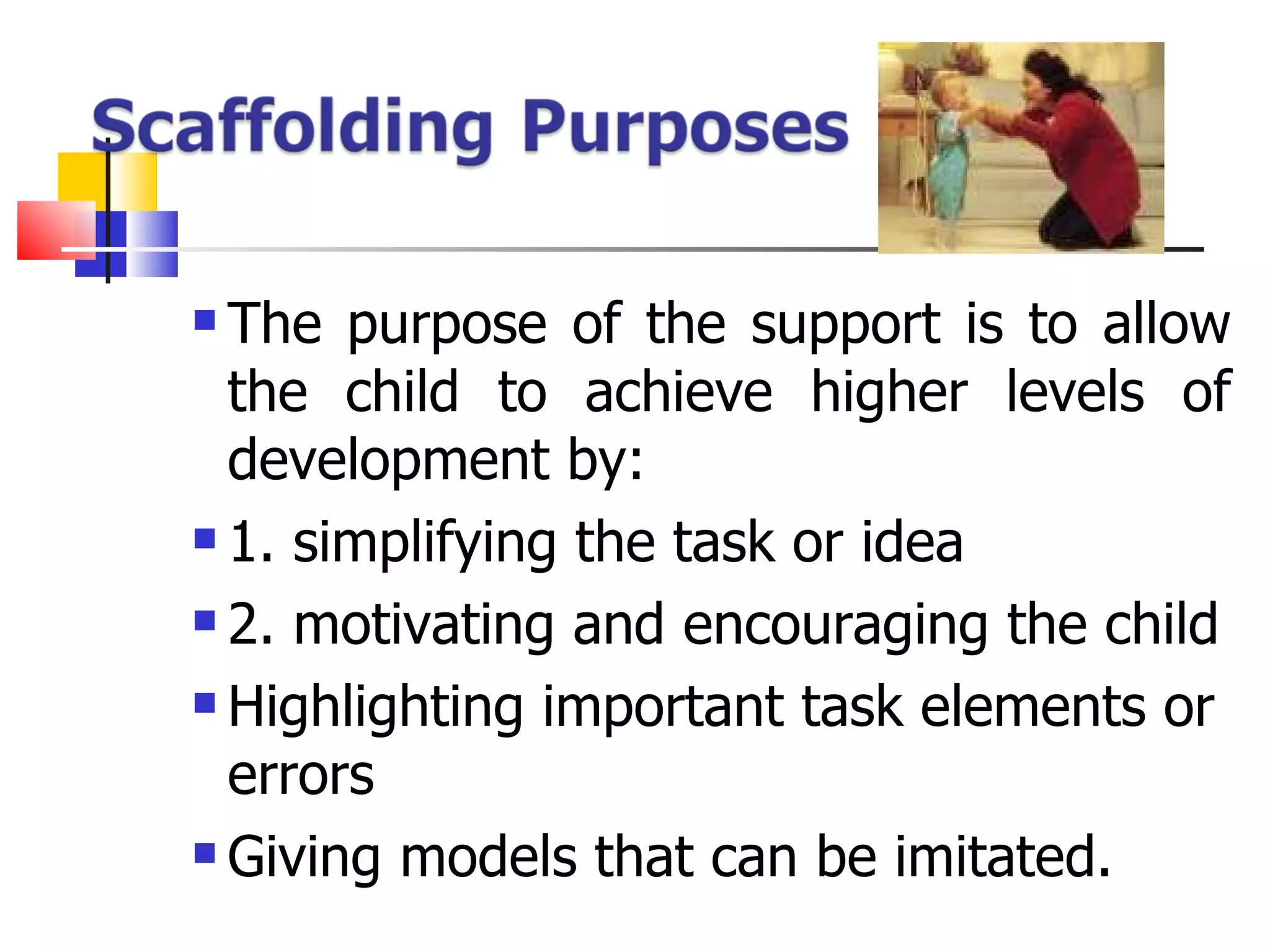 The purpose of the support is to allow the child to achieve higher levels of development by: 1. simplifying the task or idea 2. motivating and encouraging the child Highlighting important task elements or errors Giving models that can be imitated. 