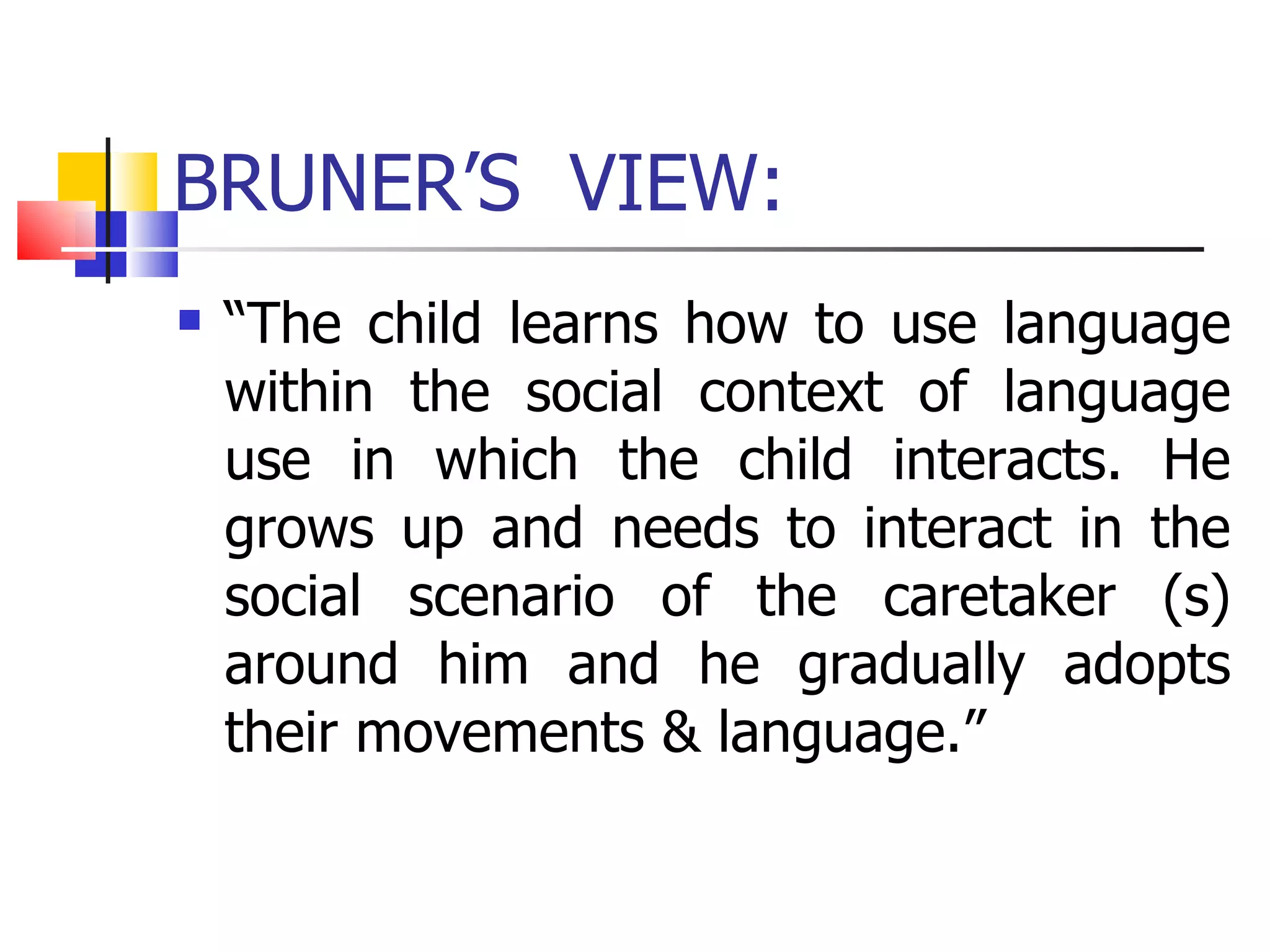 BRUNER’S  VIEW: “ The child learns how to use language within the social context of language use in which the child interacts. He grows up and needs to interact in the social scenario of the caretaker (s) around him and he gradually adopts their movements & language.” 