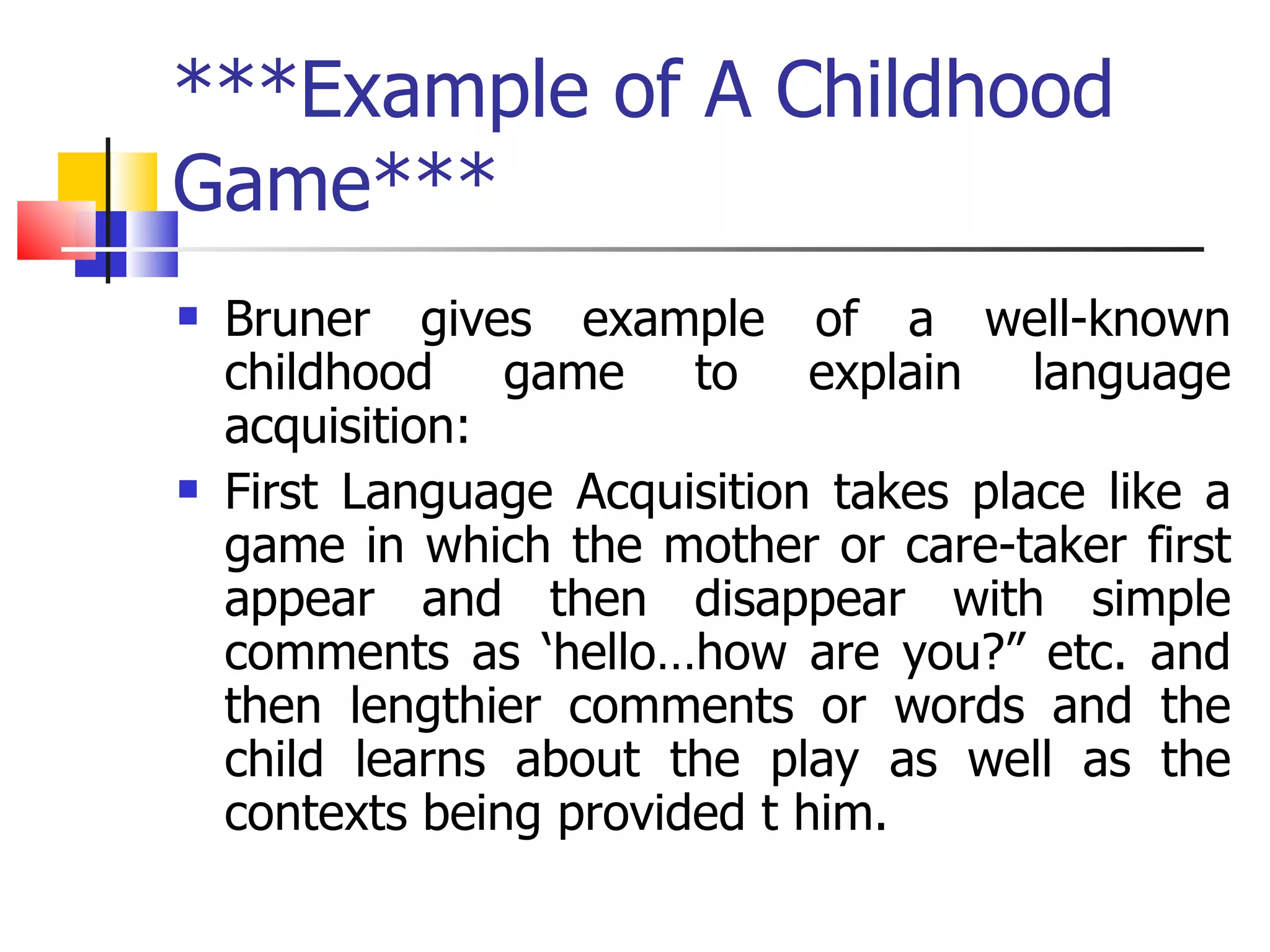 ***Example of A Childhood Game*** Bruner gives example of a well-known childhood game to explain language acquisition: First Language Acquisition takes place like a game in which the mother or care-taker first appear and then disappear with simple comments as ‘hello…how are you?” etc. and then lengthier comments or words and the child learns about the play as well as the contexts being provided t him. 