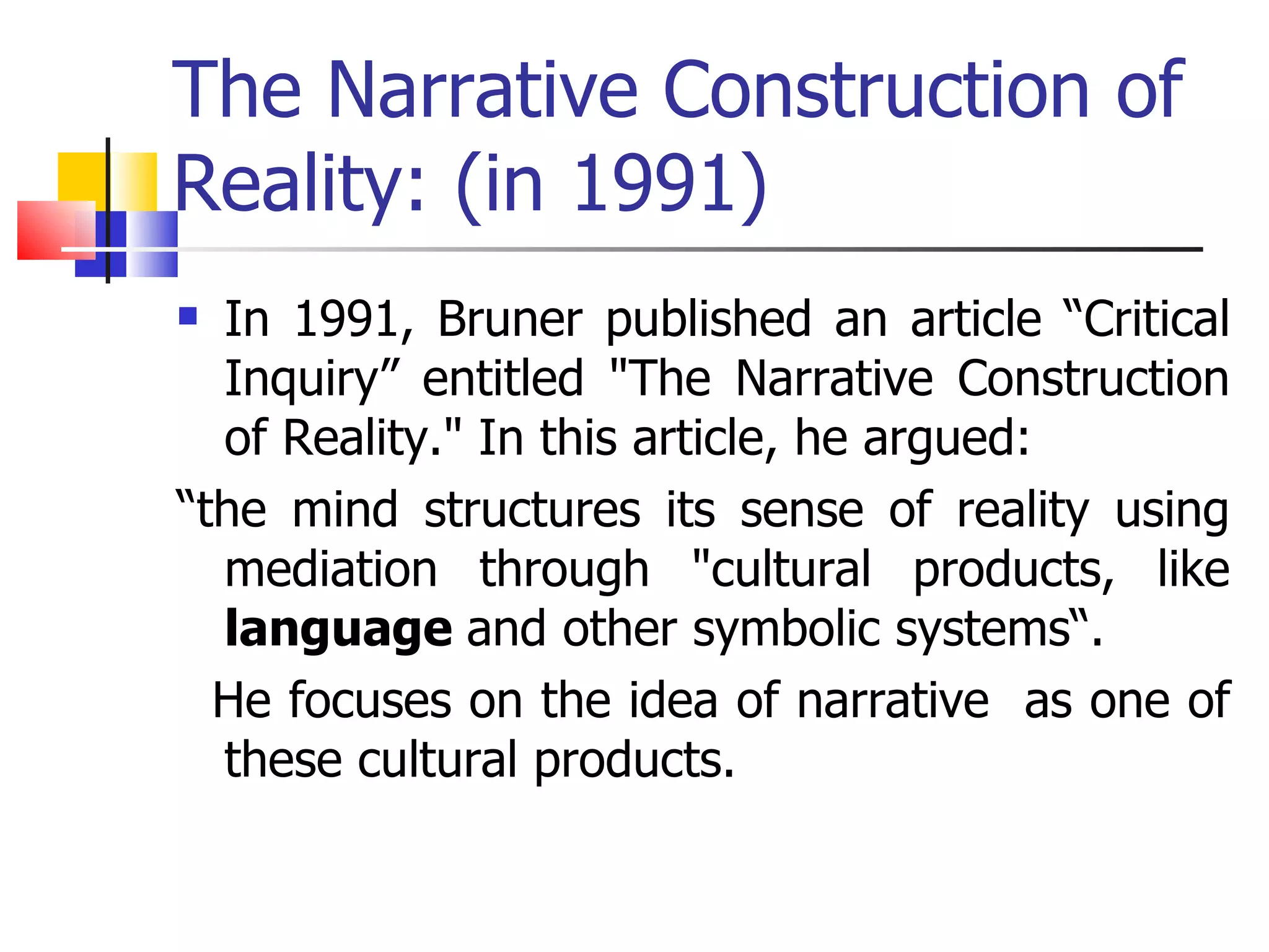 The Narrative Construction of Reality: (in 1991) In 1991, Bruner published an article “Critical Inquiry” entitled "The Narrative Construction of Reality." In this article, he argued:  “ the mind structures its sense of reality using mediation through "cultural products, like  language  and other symbolic systems“.  He focuses on the idea of narrative  as one of these cultural products.  