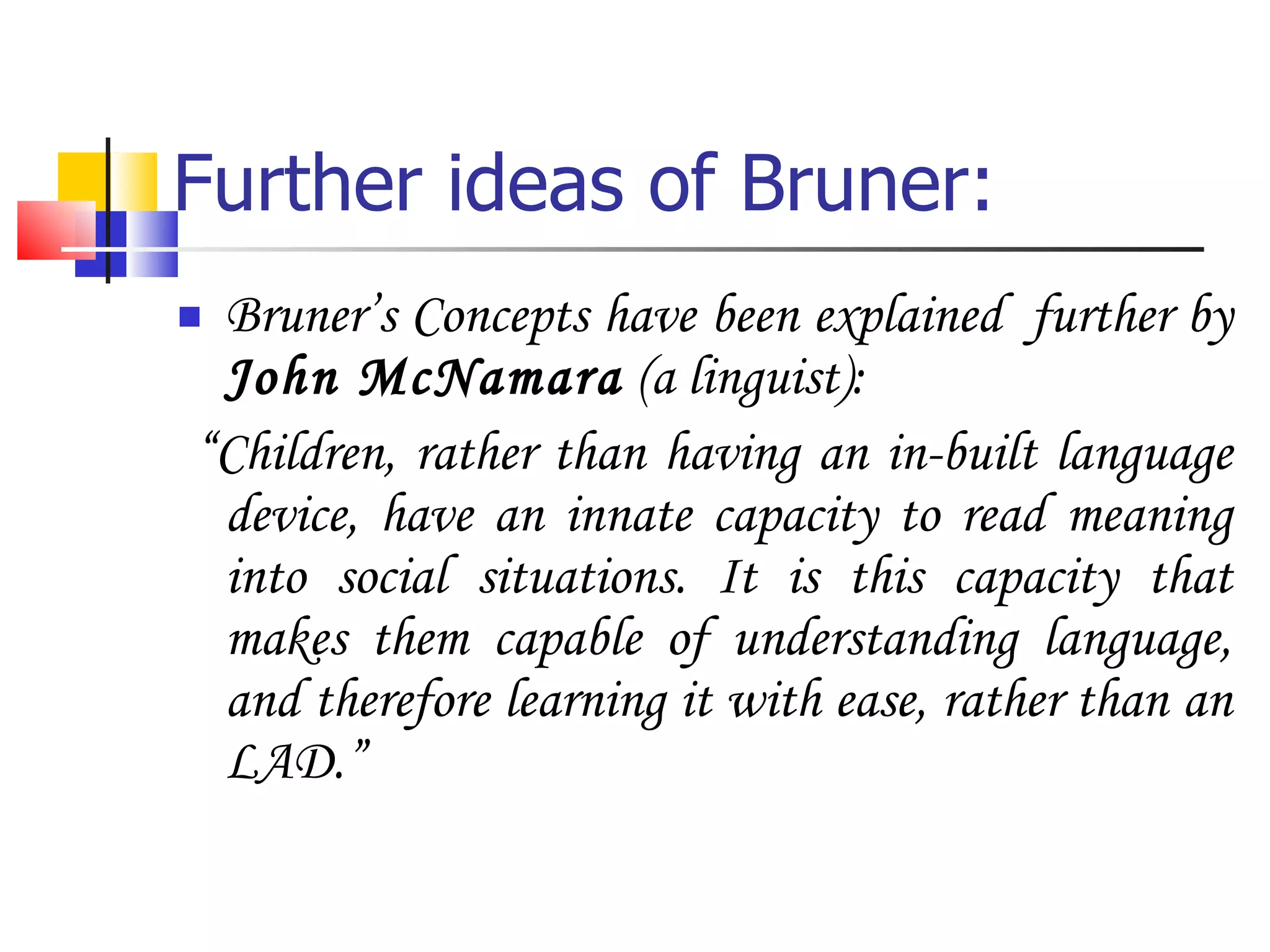 Further ideas of Bruner: Bruner’s Concepts have been explained  further by  John McNamara  (a linguist): “ Children, rather than having an in-built language device, have an innate capacity to read meaning into social situations. It is this capacity that makes them capable of understanding language, and therefore learning it with ease, rather than an LAD.” 