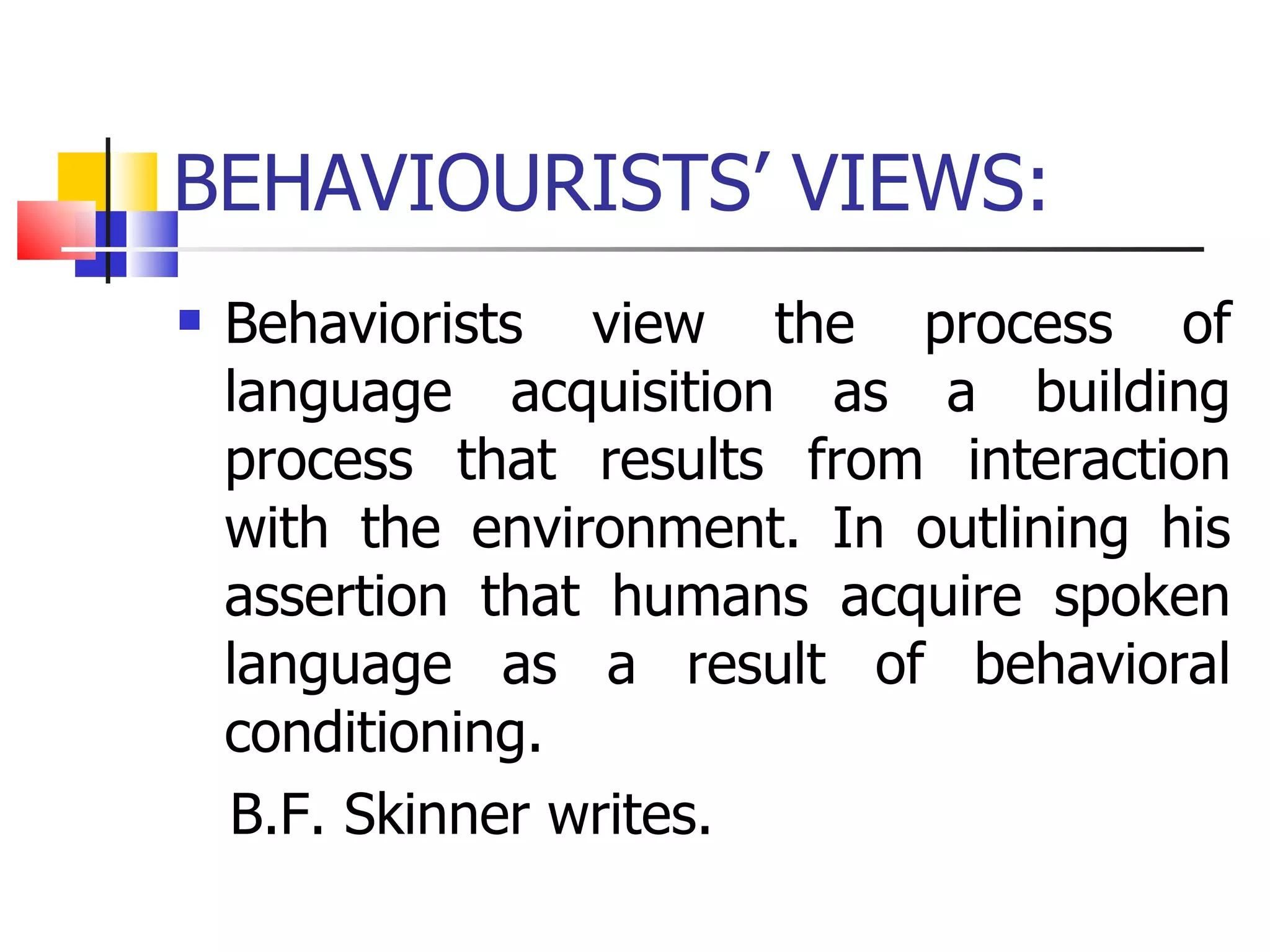 BEHAVIOURISTS’ VIEWS: Behaviorists view the process of language acquisition as a building process that results from interaction with the environment. In outlining his assertion that humans acquire spoken language as a result of behavioral conditioning. B.F. Skinner writes. 