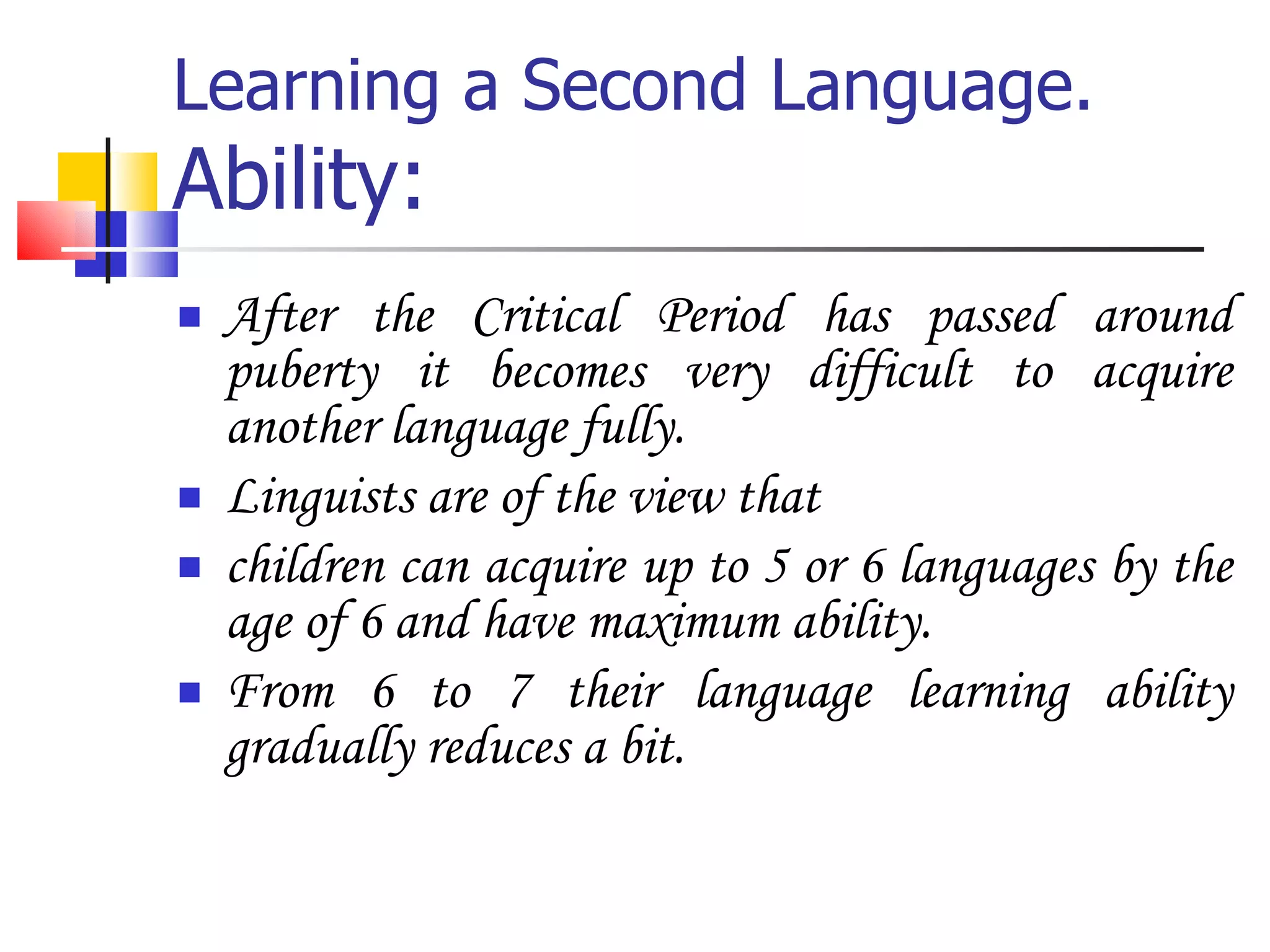 Learning a Second Language. Ability: After the Critical Period has passed around puberty it becomes very difficult to acquire another language fully. Linguists are of the view that  children can acquire up to 5 or 6 languages by the age of 6 and have maximum ability. From 6 to 7 their language learning ability gradually reduces a bit. 