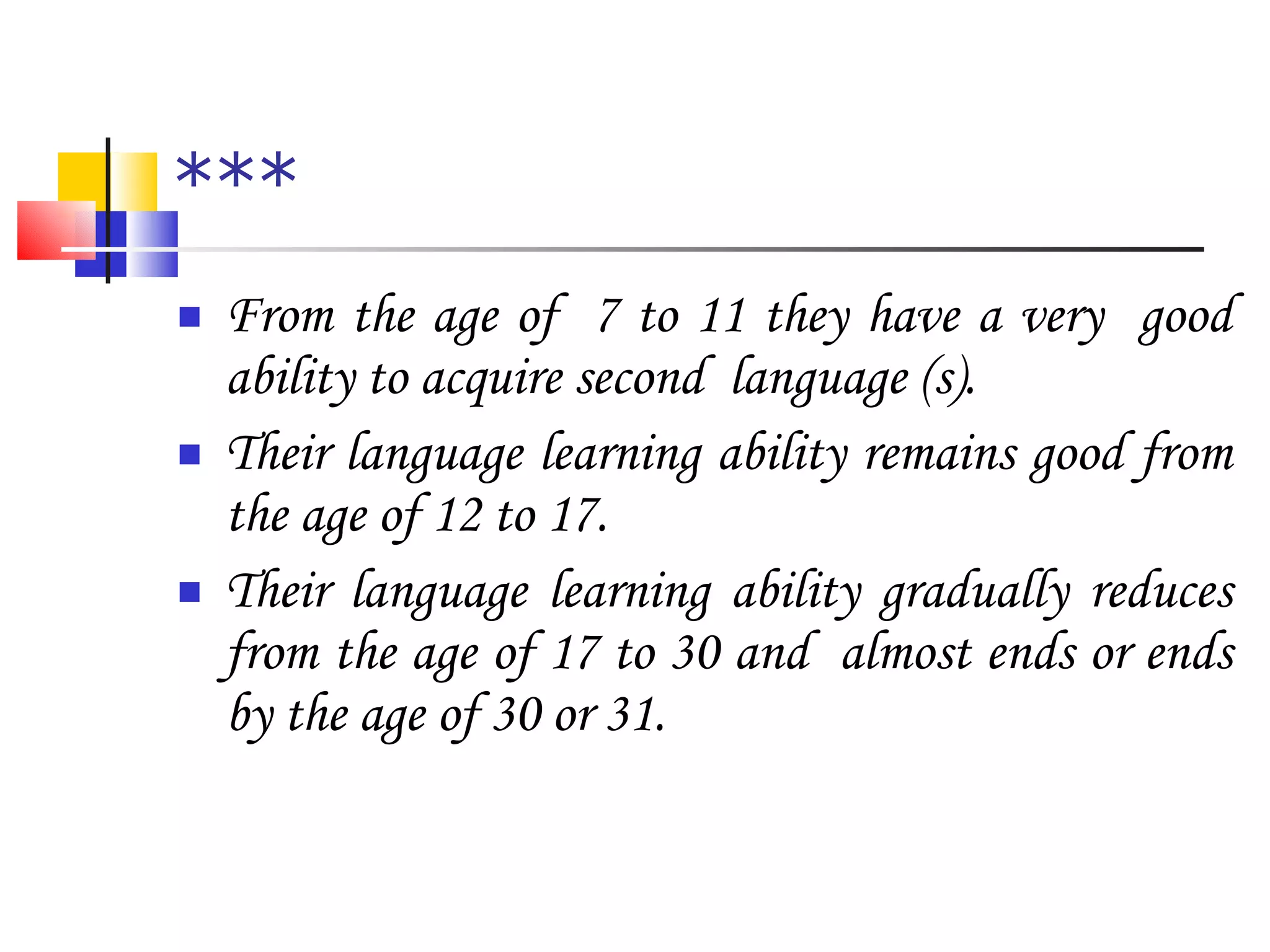 *** From the age of  7 to 11 they have a very  good ability to acquire second  language (s). Their language learning ability remains good from the age of 12 to 17. Their language learning ability gradually reduces from the age of 17 to 30 and  almost ends or ends by the age of 30 or 31. 