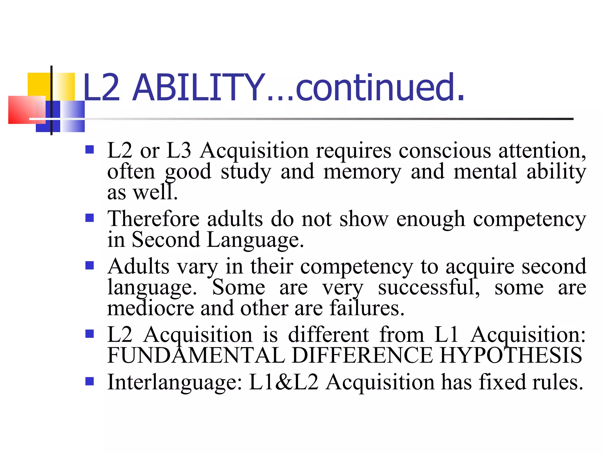 L2 ABILITY…continued. L2 or L3 Acquisition requires conscious attention, often good study and memory and mental ability as well. Therefore adults do not show enough competency in Second Language. Adults vary in their competency to acquire second language. Some are very successful, some are mediocre and other are failures. L2 Acquisition is different from L1 Acquisition: FUNDAMENTAL DIFFERENCE HYPOTHESIS Interlanguage: L1&L2 Acquisition has fixed rules. 