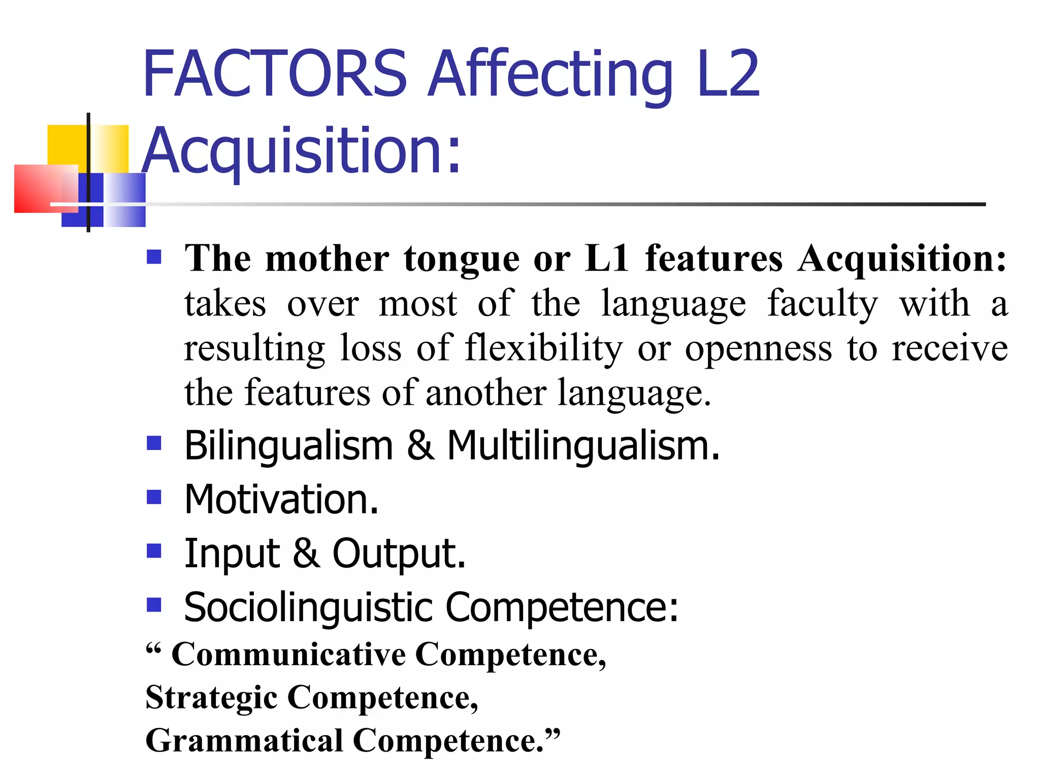 FACTORS Affecting L2 Acquisition: The mother tongue or L1 features Acquisition:  takes over most of the language faculty with a resulting loss of flexibility or openness to receive the features of another language. Bilingualism & Multilingualism. Motivation.  Input & Output. Sociolinguistic Competence:  “  Communicative Competence,  Strategic Competence,  Grammatical Competence.” 