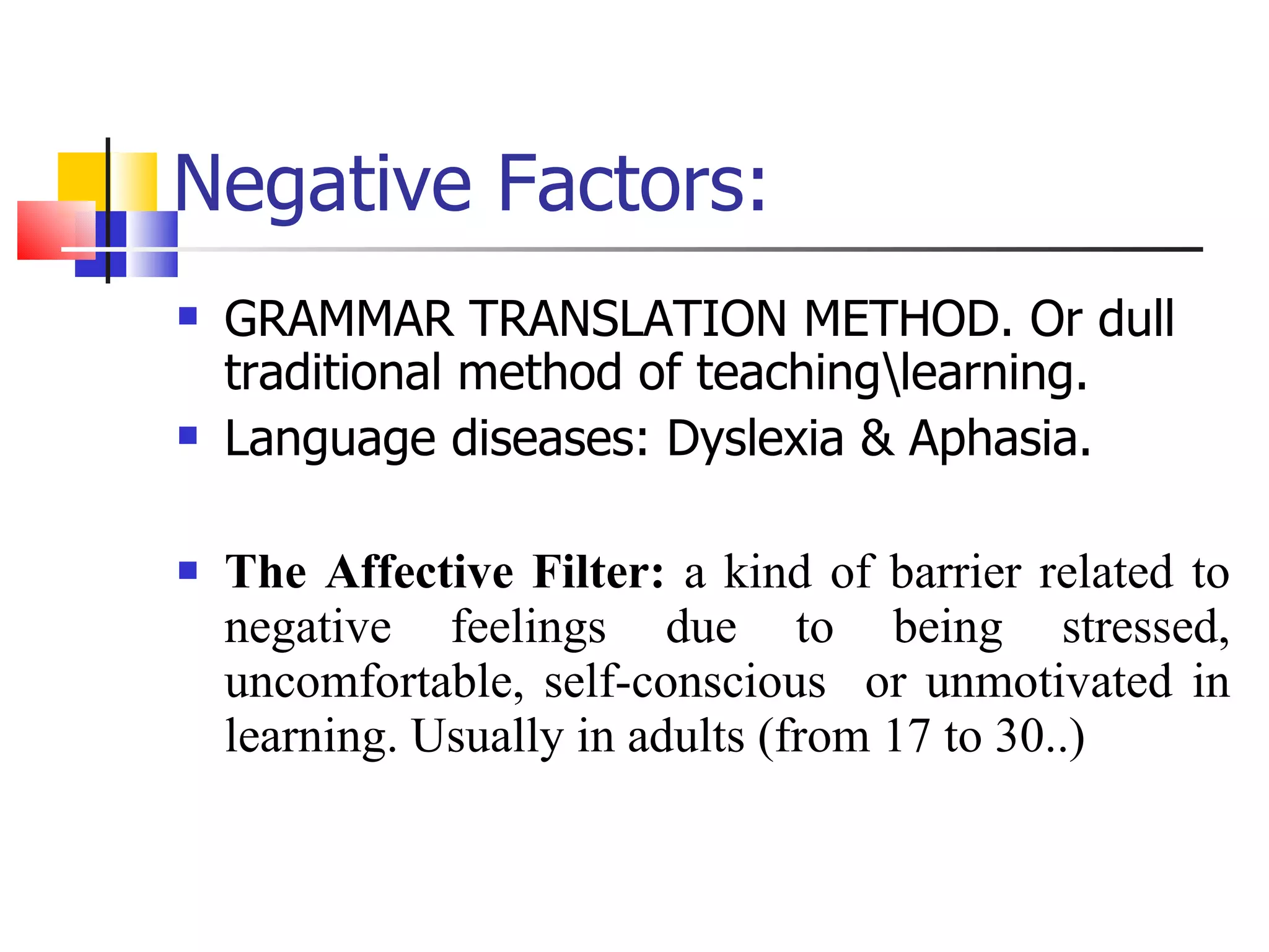 Negative Factors: GRAMMAR TRANSLATION METHOD. Or dull traditional method of teaching\learning. Language diseases: Dyslexia & Aphasia. The Affective Filter:  a kind of barrier related to negative feelings due to being stressed, uncomfortable, self-conscious  or unmotivated in learning. Usually in adults (from 17 to 30..) 