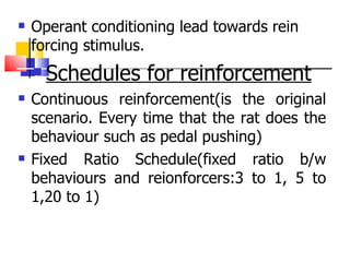 Operant conditioning lead towards rein forcing stimulus. Schedules for reinforcement Continuous reinforcement(is the original scenario. Every time that the rat does the behaviour such as pedal pushing) Fixed Ratio Schedule(fixed ratio b/w behaviours and reionforcers:3 to 1, 5 to 1,20 to 1) 