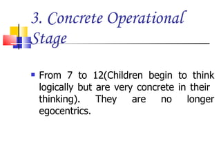 3. Concrete Operational Stage From 7 to 12(Children begin to think logically but are very concrete in their  thinking). They are no longer egocentrics. 