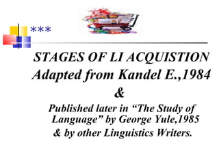 ***  STAGES OF LI ACQUISTION Adapted from Kandel E.,1984 &  Published later in “The Study of Language” by George Yule,1985 & by other Linguistics Writers. 