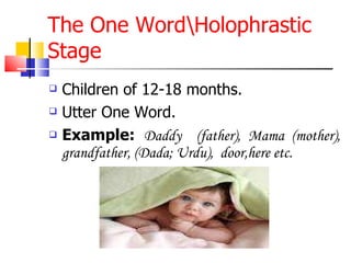 The One Word\Holophrastic Stage Children of 12-18 months. Utter One Word. Example:   Daddy  (father), Mama (mother), grandfather, (Dada; Urdu),  door,here etc. 
