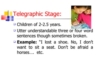 Telegraphic Stage: Children of 2-2.5 years. Utter understandable three or four word sentences though sometimes broken. Example:  “I lost a shoe. No, I don’t want to sit a seat. Don’t be afraid a horses….  etc. 