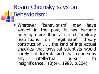 Noam Chomsky says on Behaviorism: Whatever 'behaviorism' may have served in the past, it has become nothing more than a set of arbitrary restrictions on 'legitimate' theory construction . . . the kind of intellectual shackles that physical scientists would surely not tolerate and that condemns any intellectual pursuit to insignificance." (Bjork, 1993, p.204)  