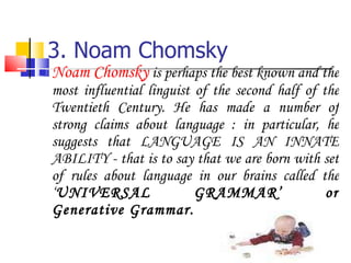 3. Noam Chomsky Noam Chomsky  is perhaps the best known and the most influential linguist of the second half of the Twentieth Century. He has made a number of strong claims about language : in particular, he suggests that LANGUAGE IS AN INNATE ABILITY - that is to say that we are born with set of rules about language in our brains called the ‘ UNIVERSAL GRAMMAR’ or Generative Grammar. 