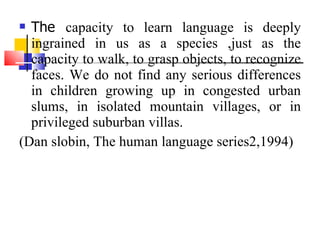 The  capacity to learn language is deeply ingrained in us as a species ,just as the capacity to walk, to grasp objects, to recognize faces. We do not find any serious differences in children growing up in congested urban slums, in isolated mountain villages, or in privileged suburban villas. (Dan slobin, The human language series2,1994) 