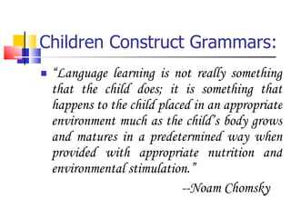 Children Construct Grammars: “ Language learning is not really something that the child does; it is something that happens to the child placed in an appropriate environment much as the child’s body grows and matures in a predetermined way when provided with appropriate nutrition and environmental stimulation.” --Noam Chomsky 