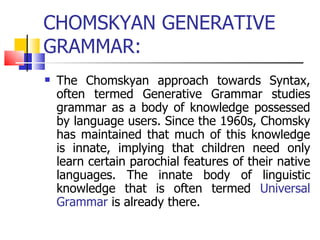CHOMSKYAN GENERATIVE GRAMMAR: The Chomskyan approach towards Syntax, often termed Generative Grammar studies grammar as a body of knowledge possessed by language users. Since the 1960s, Chomsky has maintained that much of this knowledge is innate, implying that children need only learn certain parochial features of their native languages. The innate body of linguistic knowledge that is often termed  Universal Grammar  is already there. 