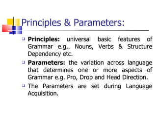 Principles & Parameters: Principles:  universal basic features of Grammar e.g.. Nouns, Verbs & Structure Dependency etc. Parameters:  the variation across language that determines one or more aspects of Grammar e.g. Pro, Drop and Head Direction. The Parameters are set during Language Acquisition. 