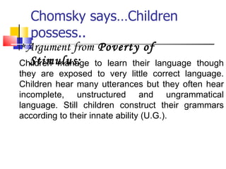 Chomsky says…Children possess.. * Argument from  Poverty of Stimulus: Children manage to learn their language though they are exposed to very little correct language. Children hear many utterances but they often hear incomplete, unstructured and ungrammatical language. Still children construct their grammars according to their innate ability (U.G.). 