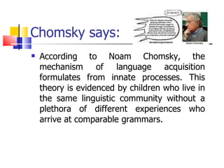 Chomsky says: According to Noam Chomsky, the mechanism of language acquisition formulates from innate processes. This theory is evidenced by children who live in the same linguistic community without a plethora of different experiences who arrive at comparable grammars.  