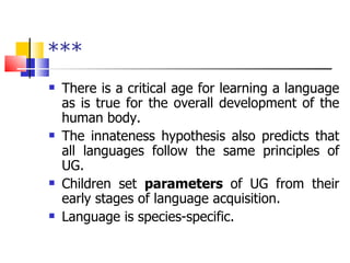 *** There is a critical age for learning a language as is true for the overall development of the human body. The innateness hypothesis also predicts that all languages follow the same principles of UG. Children set  parameters  of UG from their early stages of language acquisition. Language is species-specific. 