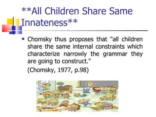 **All Children Share Same Innateness** Chomsky thus proposes that "all children share the same internal constraints which characterize narrowly the grammar they are going to construct."  (Chomsky, 1977, p.98)  