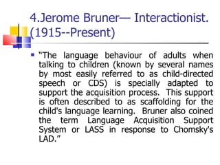 4.Jerome Bruner— Interactionist.  (1915--Present) “ The language behaviour of adults when talking to children (known by several names by most easily referred to as child-directed speech or CDS) is specially adapted to support the acquisition process.  This support is often described to as scaffolding for the child's language learning.  Bruner also coined the term Language Acquisition Support System or LASS in response to Chomsky's LAD.” 