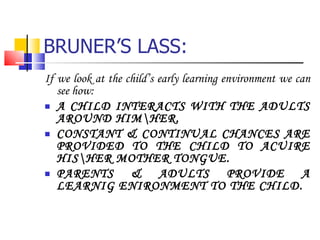 BRUNER’S LASS: If we look at the child’s early learning environment we can see how: A CHILD INTERACTS WITH THE ADULTS AROUND HIM\HER. CONSTANT & CONTINUAL CHANCES ARE PROVIDED TO THE CHILD TO ACUIRE HIS\HER MOTHER TONGUE. PARENTS & ADULTS PROVIDE A LEARNIG ENIRONMENT TO THE CHILD. 