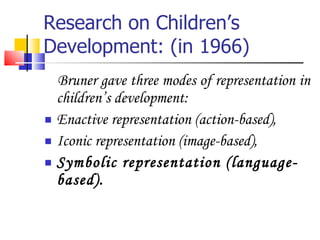 Research on Children’s Development: (in 1966) Bruner gave three modes of representation in children’s development: Enactive representation (action-based), Iconic representation (image-based), Symbolic representation (language-based).  