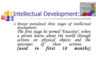 Intellectual Development: Bruner postulated three stages of intellectual development: The first stage he termed "Enactive", when a person learns about the world through actions on physical objects and the outcomes of these actions.  (used in first 18 months) 