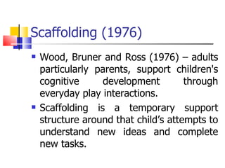 Scaffolding (1976) Wood, Bruner and Ross (1976) – adults particularly parents, support children's cognitive development through everyday play interactions. Scaffolding is a temporary support structure around that child’s attempts to understand new ideas and complete new tasks. 