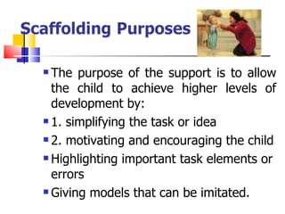 The purpose of the support is to allow the child to achieve higher levels of development by: 1. simplifying the task or idea 2. motivating and encouraging the child Highlighting important task elements or errors Giving models that can be imitated. 