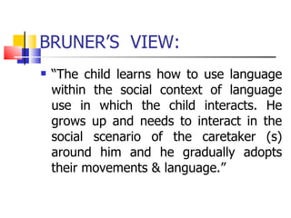 BRUNER’S  VIEW: “ The child learns how to use language within the social context of language use in which the child interacts. He grows up and needs to interact in the social scenario of the caretaker (s) around him and he gradually adopts their movements & language.” 