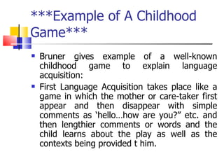 ***Example of A Childhood Game*** Bruner gives example of a well-known childhood game to explain language acquisition: First Language Acquisition takes place like a game in which the mother or care-taker first appear and then disappear with simple comments as ‘hello…how are you?” etc. and then lengthier comments or words and the child learns about the play as well as the contexts being provided t him. 