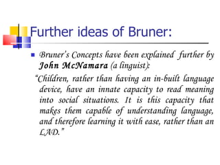 Further ideas of Bruner: Bruner’s Concepts have been explained  further by  John McNamara  (a linguist): “ Children, rather than having an in-built language device, have an innate capacity to read meaning into social situations. It is this capacity that makes them capable of understanding language, and therefore learning it with ease, rather than an LAD.” 