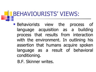 BEHAVIOURISTS’ VIEWS: Behaviorists view the process of language acquisition as a building process that results from interaction with the environment. In outlining his assertion that humans acquire spoken language as a result of behavioral conditioning. B.F. Skinner writes. 
