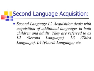 Second Language Acquisition: Second Language L2 Acquisition deals with acquisition of additional languages in both children and adults. They are referred to as L2 (Second Language), L3 (Third Language), L4 (Fourth Language) etc. 