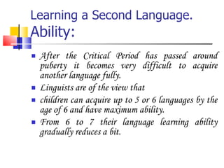 Learning a Second Language. Ability: After the Critical Period has passed around puberty it becomes very difficult to acquire another language fully. Linguists are of the view that  children can acquire up to 5 or 6 languages by the age of 6 and have maximum ability. From 6 to 7 their language learning ability gradually reduces a bit. 