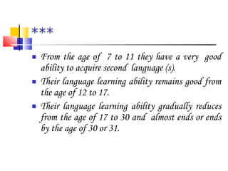 *** From the age of  7 to 11 they have a very  good ability to acquire second  language (s). Their language learning ability remains good from the age of 12 to 17. Their language learning ability gradually reduces from the age of 17 to 30 and  almost ends or ends by the age of 30 or 31. 